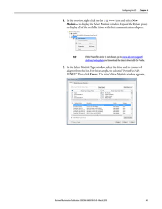 Rockwell Automation Publication 520COM-UM001B-EN-E - March 2013 41
Configuring the I/O Chapter 4
1. In the treeview, right-click on the icon and select New
Module… to display the Select Module window. Expand the Drives group
to display all of the available drives with their communication adapters.
2. In the Select Module Type window, select the drive and its connected
adapter from the list. For this example, we selected “PowerFlex 525-
EENET.” Then click Create. The drive’s New Module window appears.
TIP If the PowerFlex drive is not shown, go to www.ab.com/support/
abdrives/webupdate and download the latest drive Add-On Profile.
 