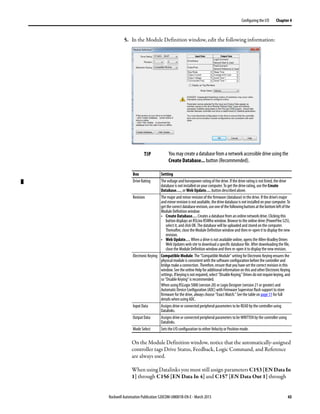 Rockwell Automation Publication 520COM-UM001B-EN-E - March 2013 43
Configuring the I/O Chapter 4
5. In the Module Definition window, edit the following information:
On the Module Definition window, notice that the automatically-assigned
controller tags Drive Status, Feedback, Logic Command, and Reference
are always used.
When using Datalinks you must still assign parameters C153 [EN Data In
1] through C156 [EN Data In 4] and C157 [EN Data Out 1] through
TIP You may create a database from a network accessible drive using the
Create Database... button (Recommended).
Box Setting
Drive Rating The voltage and horsepower rating of the drive. If the drive rating is not listed, the drive
database is not installed on your computer. To get the drive rating, use the Create
Database…, or Web Update… button described above.
Revision The major and minor revision of the firmware (database) in the drive. If the drive’s major
andminorrevisionisnotavailable,thedrivedatabaseisnotinstalledonyourcomputer.To
getthecorrectdatabaserevision,useoneofthefollowingbuttonsatthebottomleftofthe
Module Definition window:
• Create Database… Creates a database from an online network drive. Clicking this
button displays an RSLinx RSWho window. Browse to the online drive (PowerFlex 525),
select it, and click OK. The database will be uploaded and stored on the computer.
Thereafter, close the Module Definition window and then re-open it to display the new
revision.
• Web Update… When a drive is not available online, opens the Allen-Bradley Drives
Web Updates web site to download a specific database file. After downloading the file,
close the Module Definition window and then re-open it to display the new revision.
Electronic Keying Compatible Module. The “Compatible Module” setting for Electronic Keying ensures the
physical module is consistent with the software configuration before the controller and
bridge make a connection. Therefore, ensure that you have set the correct revision in this
window.Seethe online Helpfor additionalinformationonthisandotherElectronic Keying
settings.Ifkeyingisnotrequired,select“DisableKeying.”Drivesdonotrequirekeying,and
so “Disable Keying” is recommended.
When using RSLogix 5000 (version 20) or Logix Designer (version 21 or greater) and
Automatic Device Configuration (ADC) with Firmware Supervisor flash support to store
firmware for the drive, always choose “Exact Match.” See the table on page 51 for full
details when using ADC.
Input Data Assigns drive or connected peripheral parameters to be READ by the controller using
Datalinks.
Output Data Assigns drive or connected peripheral parameters to be WRITTEN by the controller using
Datalinks.
Mode Select Sets the I/O configuration to either Velocity or Position mode.
 