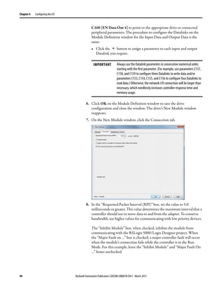 44 Rockwell Automation Publication 520COM-UM001B-EN-E - March 2013
Chapter 4 Configuring the I/O
C160 [EN Data Out 4] to point to the appropriate drive or connected
peripheral parameters. The procedure to configure the Datalinks on the
Module Definition window for the Input Data and Output Data is the
same:
• Click the button to assign a parameter to each input and output
Datalink you require.
6. Click OK on the Module Definition window to save the drive
configuration and close the window. The drive’s New Module window
reappears.
7. On the New Module window, click the Connection tab.
8. In the “Requested Packet Interval (RPI)” box, set the value to 5.0
milliseconds or greater. This value determines the maximum interval that a
controller should use to move data to and from the adapter. To conserve
bandwidth, use higher values for communicating with low priority devices.
The “Inhibit Module” box, when checked, inhibits the module from
communicating with the RSLogix 5000/Logix Designer project. When
the “Major Fault on …” box is checked, a major controller fault will occur
when the module’s connection fails while the controller is in the Run
Mode. For this example, leave the “Inhibit Module” and “Major Fault On
…” boxes unchecked.
IMPORTANT Always use the Datalink parameters in consecutive numerical order,
starting with the first parameter. (For example, use parameters C157,
C158, and C159 to configure three Datalinks to write data and/or
parameters C153, C154, C155, and C156 to configure four Datalinks to
read data.) Otherwise, the network I/O connection will be larger than
necessary, which needlessly increases controller response time and
memory usage.
 