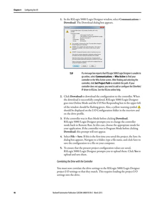 46 Rockwell Automation Publication 520COM-UM001B-EN-E - March 2013
Chapter 4 Configuring the I/O
1. In the RSLogix 5000/Logix Designer window, select Communications >
Download. The Download dialog box appears.
2. Click Download to download the configuration to the controller. When
the download is successfully completed, RSLogix 5000/Logix Designer
goes into Online Mode and the I/O Not Responding box in the upper-left
of the window should be flashing green. Also, a yellow warning symbol
should be displayed on the I/O Configuration folder in the treeview and
on the drive profile.
3. If the controller was in Run Mode before clicking Download,
RSLogix 5000/Logix Designer prompts you to change the controller
mode back to Remote Run. In this case, choose the appropriate mode for
your application. If the controller was in Program Mode before clicking
Download, this prompt will not appear.
4. Select File > Save. If this is the first time you saved the project, the Save As
dialog box appears. Navigate to a folder, type a file name, and click Save to
save the configuration to a file on your computer.
5. To ensure that the present project configuration values are saved,
RSLogix 5000/Logix Designer prompts you to upload them. Click Yes to
upload and save them.
CorrelatingtheDrivewiththeController
You must now correlate the drive settings to the RSLogix 5000/Logix Designer
project I/O settings so that they match. This requires loading the project I/O
settings into the drive.
TIP IfamessageboxreportsthatRSLogix5000/LogixDesignerisunableto
go online, select Communications > Who Active to find your
controller in the Who Active screen. After finding and selecting the
controller, click Set Project Path to establish the path. If your
controller does not appear, you need to add or configure the EtherNet/
IP driver in RSLinx. See the RSLinx online help.
 