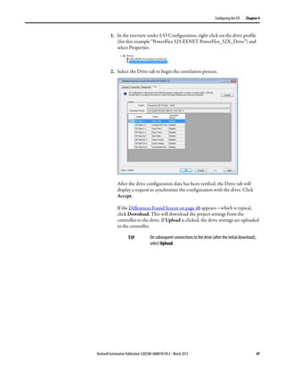 Rockwell Automation Publication 520COM-UM001B-EN-E - March 2013 47
Configuring the I/O Chapter 4
1. In the treeview under I/O Configuration, right-click on the drive profile
(for this example “PowerFlex 525-EENET PowerFlex_52X_Drive”) and
select Properties.
2. Select the Drive tab to begin the correlation process.
After the drive configuration data has been verified, the Drive tab will
display a request to synchronize the configuration with the drive. Click
Accept.
If the Differences Found Screen on page 48 appears—which is typical,
click Download. This will download the project settings from the
controller to the drive. If Upload is clicked, the drive settings are uploaded
to the controller.
TIP On subsequent connections to the drive (after the initial download),
select Upload.
 