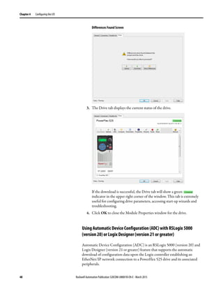 48 Rockwell Automation Publication 520COM-UM001B-EN-E - March 2013
Chapter 4 Configuring the I/O
Differences Found Screen
3. The Drive tab displays the current status of the drive.
If the download is successful, the Drive tab will show a green
indicator in the upper right corner of the window. This tab is extremely
useful for configuring drive parameters, accessing start-up wizards and
troubleshooting.
4. Click OK to close the Module Properties window for the drive.
Using Automatic Device Configuration (ADC) with RSLogix 5000
(version 20) or Logix Designer (version 21 or greater)
Automatic Device Configuration (ADC) is an RSLogix 5000 (version 20) and
Logix Designer (version 21 or greater) feature that supports the automatic
download of configuration data upon the Logix controller establishing an
EtherNet/IP network connection to a PowerFlex 525 drive and its associated
peripherals.
 