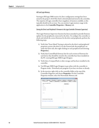 52 Rockwell Automation Publication 520COM-UM001B-EN-E - March 2013
Chapter 4 Configuring the I/O
ADCandLogixMemory
Starting in RSLogix 5000 version 16, drive configuration settings have been
stored in the project's ACD file which is downloaded and stored in the controller.
The majority of Logix controllers have megabytes of memory available, so this
typically should not be an issue. You can monitor Logix memory usage in the
application in the Controller Properties > Memory tab.
StoringtheDrive’sandPeripheral’sFirmwareintheLogixController(FirmwareSupervisor)
The Logix Firmware Supervisor function has been extended to provide firmware
updates for the peripherals connected to the drive. To configure the controller to
check and refresh the correct firmware for the drive and peripherals, perform the
following steps:
1. Verify that “Exact Match” keying is selected in the drive’s and peripherals’
properties screens (the drive’s is in the General tab; the peripherals’ are
under the Drive tab, after right-clicking on each peripheral and choosing
Properties).
2. Verify that ControlFlash firmware kits for each revision of firmware for
each device that should be stored in the controller have been installed on
the PC running RSLogix 5000/Logix Designer.
3. Verify that a CompactFlash or other storage card has been installed in the
controller.
4. Use RSLogix 5000/Logix Designer to go online with the controller in
Program mode. Download your program if you have not done so already.
5. In the treeview, right-click on the controller folder at the top of the
Controller Organizer and choose Properties. On the Controller
Properties window, select the Nonvolatile Memory tab.
 