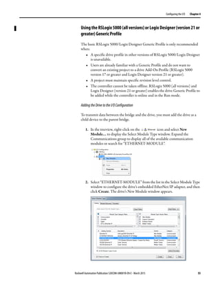 Rockwell Automation Publication 520COM-UM001B-EN-E - March 2013 55
Configuring the I/O Chapter 4
Using the RSLogix 5000 (all versions) or Logix Designer (version 21 or
greater) Generic Profile
The basic RSLogix 5000/Logix Designer Generic Profile is only recommended
when:
• A specific drive profile in other versions of RSLogix 5000/Logix Designer
is unavailable.
• Users are already familiar with a Generic Profile and do not want to
convert an existing project to a drive Add-On Profile (RSLogix 5000
version 17 or greater and Logix Designer version 21 or greater).
• A project must maintain specific revision level control.
• The controller cannot be taken offline. RSLogix 5000 (all versions) and
Logix Designer (version 21 or greater) enables the drive Generic Profile to
be added while the controller is online and in the Run mode.
AddingtheDrivetotheI/OConfiguration
To transmit data between the bridge and the drive, you must add the drive as a
child device to the parent bridge.
1. In the treeview, right-click on the icon and select New
Module… to display the Select Module Type window. Expand the
Communications group to display all of the available communication
modules or search for “ETHERNET-MODULE”.
2. Select “ETHERNET-MODULE” from the list in the Select Module Type
window to configure the drive’s embedded EtherNet/IP adapter, and then
click Create. The drive’s New Module window appears.
 