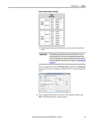 Rockwell Automation Publication 520COM-UM001B-EN-E - March 2013 57
Configuring the I/O Chapter 4
Generic Profile Example of I/O Image
For the example below, all four [EN Data Out x] and all four [EN Data In
x] parameters are used, resulting in an Input Size of “8” and an Output Size
of “6.”
5. After setting the information in the drive’s New Module window, click
OK. The Module Properties window appears.
IMPORTANT The Datalink parameters [EN Data Out x] and [EN Data In x] do not
actually contain data. These are user-configurable parameters that
only contain the parameter number of the parameter whose data will
be made available for write/read in the I/O image. See Using Datalinks
on page 63.
Adapter
Wordand I/O
Logic Command
Word 0
Reference
Word 1
Datalink 1
Word 2
Datalink 2
Word 3
Datalink 3
Word 4
Datalink 4
Word 5
Logic Status
Word 2
Feedback
Word 3
Required
Padword
(1)
Word 0
Padword
Word 1
Datalink 1
Word 4
Datalink 2
Word 5
Datalink 3
Word 6
Datalink 4
Word 7
Optional
Required
Optional
Output
Image
(Write)
Input
Image
(Read)
(1) Padwords only apply when using the generic profile. Padwords are not used when using the full-featured drive Add-
On-Profile.
 