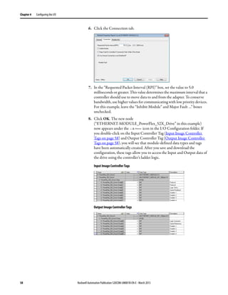 58 Rockwell Automation Publication 520COM-UM001B-EN-E - March 2013
Chapter 4 Configuring the I/O
6. Click the Connection tab.
7. In the “Requested Packet Interval (RPI)” box, set the value to 5.0
milliseconds or greater. This value determines the maximum interval that a
controller should use to move data to and from the adapter. To conserve
bandwidth, use higher values for communicating with low priority devices.
For this example, leave the “Inhibit Module” and Major Fault …” boxes
unchecked.
8. Click OK. The new node
(“ETHERNET-MODULE_PowerFlex_52X_Drive” in this example)
now appears under the icon in the I/O Configuration folder. If
you double-click on the Input Controller Tag (Input Image Controller
Tags on page 58) and Output Controller Tag (Output Image Controller
Tags on page 58), you will see that module-defined data types and tags
have been automatically created. After you save and download the
configuration, these tags allow you to access the Input and Output data of
the drive using the controller’s ladder logic.
Input Image Controller Tags
Output Image Controller Tags
 