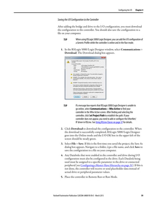 Rockwell Automation Publication 520COM-UM001B-EN-E - March 2013 59
Configuring the I/O Chapter 4
SavingtheI/OConfigurationtotheController
After adding the bridge and drive to the I/O configuration, you must download
the configuration to the controller. You should also save the configuration to a
file on your computer.
1. In the RSLogix 5000/Logix Designer window, select Communications >
Download. The Download dialog box appears.
2. Click Download to download the configuration to the controller. When
the download is successfully completed, RSLogix 5000/Logix Designer
goes into the Online mode and the I/O OK box in the upper-left of the
screen should be steady green.
3. Select File > Save. If this is the first time you saved the project, the Save As
dialog box appears. Navigate to a folder, type a file name, and click Save to
save the configuration to a file on your computer.
4. Any Datalinks that were enabled in the controller and drive during I/O
configuration must also be configured in the drive. Each Datalink being
used must be assigned to a specific parameter in the drive or connected
peripheral (see Configuring a Master-Slave Hierarchy on page 31). If this is
not done, the controller will receive or send placeholder data instead of
actual drive or peripheral parameter values.
5. Place the controller in Remote Run or Run Mode.
TIP WhenusingRSLogix5000/LogixDesigner,youcanaddtheI/Oconfigurationof
a Generic Profile while the controller is online and in the Run mode.
TIP IfamessageboxreportsthatRSLogix5000/LogixDesignerisunableto
go online, select Communications > Who Active to find your
controller in the Who Active screen. After finding and selecting the
controller, click Set Project Path to establish the path. If your
controller does not appear, you need to add or configure the EtherNet/
IP driver in RSLinx. See Using RSLinx Classic on page 37 for details.
 