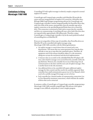 60 Rockwell Automation Publication 520COM-UM001B-EN-E - March 2013
Chapter 4 Configuring the I/O
Limitations in Using
MicroLogix 1100/1400
Controlling I/O with explicit messages is relatively complex compared to normal
implicit I/O control.
ControlLogix and CompactLogix controllers with EtherNet/IP provide the
easiest and most integrated form of implicit I/O control for a PowerFlex drive.
RSLogix 5000/Logix Designer programming software for ControlLogix and
CompactLogix controllers contains integrated profiles for PowerFlex drives that,
with a few clicks of the mouse, automatically create all controller tags and an
implicit connection at the specified Requested Packet Interval to control the
drive. This connection is monitored at both ends to ensure that the controller
and drive are communicating. A watchdog will cause a drive fault if the drive does
not respond within approximately 100 milliseconds. Therefore, using a
ControlLogix or CompactLogix controller is by far the much preferred method
of controlling drives on EtherNet/IP.
If you are not using either of these type of controllers, then PowerFlex drives on
EtherNet/IP can be controlled with explicit messages using
MicroLogix 1100/1400 controllers with the following limitations:
• An explicit message is a much slower form of control and is non-
deterministic. This means that you cannot guarantee how long the drive
will take to start up or stop when the command is given. Therefore, all
equipment used in this manner should be subject to a risk assessment,
taking into account the mechanical and electrical implementation.
• A timeout value (in seconds) in the embedded EtherNet/IP adapter will
issue a drive fault if a message is not received from the controller within the
specified time. However, the controller has no way of detecting a loss of
communications to the drive until the next cycle of explicit messages. This
is another factor in the risk assessment.
• Any additional drives to be controlled will require additional explicit
messages for their control, and they need to be carefully sequenced. Most
controllers have small communication queues (see its User Manual), which
need to be carefully managed if messages are not to be lost.
• Each controller has a limited number of communication connections (see
its User Manual for maximum connections), which will limit the number
of drives that can be connected.
In summary, unlike a ControlLogix or CompactLogix controller, programming a
MicroLogix 1100/1400 controller using RSLogix 500 software with explicit
messages is more difficult, and produces a more complex program.
 