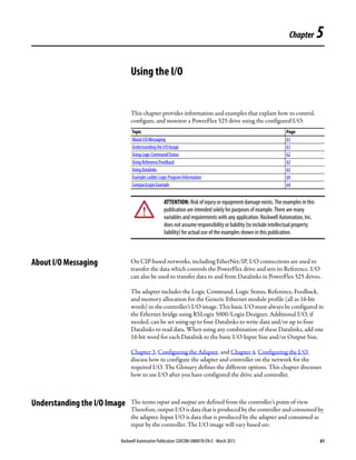 Rockwell Automation Publication 520COM-UM001B-EN-E - March 2013 61
Chapter 5
Using the I/O
This chapter provides information and examples that explain how to control,
configure, and monitor a PowerFlex 525 drive using the configured I/O.
About I/O Messaging On CIP-based networks, including EtherNet/IP, I/O connections are used to
transfer the data which controls the PowerFlex drive and sets its Reference. I/O
can also be used to transfer data to and from Datalinks in PowerFlex 525 drives.
The adapter includes the Logic Command, Logic Status, Reference, Feedback,
and memory allocation for the Generic Ethernet module profile (all as 16-bit
words) in the controller’s I/O image. This basic I/O must always be configured in
the Ethernet bridge using RSLogix 5000/Logix Designer. Additional I/O, if
needed, can be set using up to four Datalinks to write data and/or up to four
Datalinks to read data. When using any combination of these Datalinks, add one
16-bit word for each Datalink to the basic I/O Input Size and/or Output Size.
Chapter 3, Configuring the Adapter, and Chapter 4, Configuring the I/O,
discuss how to configure the adapter and controller on the network for the
required I/O. The Glossary defines the different options. This chapter discusses
how to use I/O after you have configured the drive and controller.
Understanding the I/O Image The terms input and output are defined from the controller’s point of view.
Therefore, output I/O is data that is produced by the controller and consumed by
the adapter. Input I/O is data that is produced by the adapter and consumed as
input by the controller. The I/O image will vary based on:
Topic Page
About I/O Messaging 61
Understanding the I/O Image 61
Using Logic Command/Status 62
Using Reference/Feedback 63
Using Datalinks 63
Example Ladder Logic Program Information 64
CompactLogix Example 64
ATTENTION: Risk of injury or equipment damage exists. The examples in this
publication are intended solely for purposes of example. There are many
variables and requirements with any application. Rockwell Automation, Inc.
does not assume responsibility or liability (to include intellectual property
liability) for actual use of the examples shown in this publication.
 