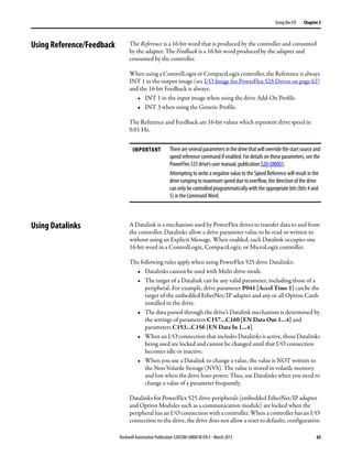 Rockwell Automation Publication 520COM-UM001B-EN-E - March 2013 63
Using the I/O Chapter 5
Using Reference/Feedback The Reference is a 16-bit word that is produced by the controller and consumed
by the adapter. The Feedback is a 16-bit word produced by the adapter and
consumed by the controller.
When using a ControlLogix or CompactLogix controller, the Reference is always
INT 1 in the output image (see I/O Image for PowerFlex 525 Drives on page 62)
and the 16-bit Feedback is always:
• INT 1 in the input image when using the drive Add-On Profile.
• INT 3 when using the Generic Profile.
The Reference and Feedback are 16-bit values which represent drive speed in
0.01 Hz.
Using Datalinks A Datalink is a mechanism used by PowerFlex drives to transfer data to and from
the controller. Datalinks allow a drive parameter value to be read or written to
without using an Explicit Message. When enabled, each Datalink occupies one
16-bit word in a ControlLogix, CompactLogix, or MicroLogix controller.
The following rules apply when using PowerFlex 525 drive Datalinks:
• Datalinks cannot be used with Multi-drive mode.
• The target of a Datalink can be any valid parameter, including those of a
peripheral. For example, drive parameter P041 [Accel Time 1] can be the
target of the embedded EtherNet/IP adapter and any or all Option Cards
installed in the drive.
• The data passed through the drive’s Datalink mechanism is determined by
the settings of parameters C157...C160 [EN Data Out 1...4] and
parameters C153...C156 [EN Data In 1...4].
• When an I/O connection that includes Datalinks is active, those Datalinks
being used are locked and cannot be changed until that I/O connection
becomes idle or inactive.
• When you use a Datalink to change a value, the value is NOT written to
the Non-Volatile Storage (NVS). The value is stored in volatile memory
and lost when the drive loses power. Thus, use Datalinks when you need to
change a value of a parameter frequently.
Datalinks for PowerFlex 525 drive peripherals (embedded EtherNet/IP adapter
and Option Modules such as a communication module) are locked when the
peripheral has an I/O connection with a controller. When a controller has an I/O
connection to the drive, the drive does not allow a reset to defaults, configuration
IMPORTANT Thereareseveralparametersinthedrivethatwilloverridethestartsourceand
speed reference command if enabled. For details on these parameters, see the
PowerFlex 525 drive’s user manual, publication 520-UM001.
Attempting to write a negative value to the Speed Reference will result in the
drive ramping to maximum speed due to overflow, the direction of the drive
can only be controlled programmatically with the appropriate bits (bits 4 and
5) in the Command Word.
 