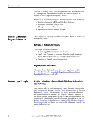64 Rockwell Automation Publication 520COM-UM001B-EN-E - March 2013
Chapter 5 Using the I/O
download or anything else that could change the makeup of the I/O connection
in a running system. The I/O connection with the controller must first be
disabled to allow changes to the respective Datalinks.
Depending on the controller being used, the I/O connection can be disabled by:
• Inhibiting the module in RSLogix 5000/Logix Designer
• Putting the controller in Program mode
• Placing the scanner in idle mode
• Disconnecting the drive from the network
Example Ladder Logic
Program Information
The example ladder logic programs in the sections of this chapter are intended for
PowerFlex 525 drives.
Functions of the Example Programs
The example programs enable you to:
• Receive Logic Status information from the drive.
• Send a Logic Command to control the drive (for example, start, stop).
• Send a Reference to the drive and receive Feedback from the drive.
• Send/receive Datalink data to/from the drive.
Logic Command/Status Words
These examples use the Logic Command word and Logic Status word for
PowerFlex 525 drives. See Appendix D, Logic Command/Status Words:
PowerFlex 525 Drives to view details.
CompactLogix Example Creating Ladder Logic Using the RSLogix 5000/Logix Designer Drive
Add-On Profiles
Since the drive Add-On Profile automatically created descriptive controller tags
(see Controller Input Tags and Controller Output Tags on page 45) for the entire
I/O image in Chapter 4, you can use these tags to directly control and monitor
the drive without creating any ladder logic program. However, if you intend to
use Human Machine Interface devices (PanelView, etc.) to operate the drive and
view its status, you will need to create descriptive user-defined Program tags (see
CompactLogix Program Tags for Drive Add-On Profile Ladder Logic Program
Example on page 65) and a ladder logic program that will pass the Controller tag
data to the Program tags.
 
