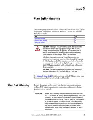 Rockwell Automation Publication 520COM-UM001B-EN-E - March 2013 69
Chapter 6
Using Explicit Messaging
This chapter provides information and examples that explain how to use Explicit
Messaging to configure and monitor the PowerFlex 525 drive and embedded
EtherNet/IP adapter.
See Chapter 5, Using the I/O for information about the I/O Image, using Logic
Command/Status, Reference/Feedback, and Datalinks.
About Explicit Messaging Explicit Messaging is used to transfer data that does not require continuous
updates. With Explicit Messaging, you can configure and monitor a device’s
parameters on the network.
Topic Page
About Explicit Messaging 69
Performing Explicit Messaging 70
CompactLogix Examples 70
ATTENTION: Risk of injury or equipment damage exists. The examples in this
publication are intended solely for purposes of example. There are many
variables and requirements with any application. Rockwell Automation, Inc.
does not assume responsibility or liability (to include intellectual property
liability) for actual use of the examples shown in this publication.
ATTENTION: Risk of equipment damage exists. If Explicit Messages are
programmedtowriteparameterdatatoNon-VolatileStorage(NVS)frequently,
the NVS will quickly exceed its life cycle and cause the drive to malfunction. Do
not create a program that frequently uses Explicit Messages to write parameter
data to NVS. Datalinks do not write to NVS and should be used for frequently
changed parameters.
ATTENTION: If you need to make frequent parameter changes using Explicit
Messages, set parameter C121 [Comm Write Mode] to 1 “RAM only”.
IMPORTANT When an explicit message is performed, by default no connection is made
sinceitisan“unconnected”message.Whentimingofthemessagetransaction
is important, you can create a dedicated message connection between the
controller and drive by checking the “Connected” box on the Communications
tab message configuration screen during message setup. These message
connections are in addition to the I/O connection. However, the trade off for
more message connections is decreased network performance. If your
application cannot tolerate this, do not check the “Connected” box, which is
recommended.
 