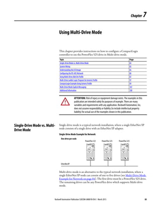 Rockwell Automation Publication 520COM-UM001B-EN-E - March 2013 83
Chapter 7
Using Multi-Drive Mode
This chapter provides instructions on how to configure a CompactLogix
controller to use the PowerFlex 525 drive in Multi-drive mode.
Single-Drive Mode vs. Multi-
Drive Mode
Single-drive mode is a typical network installation, where a single EtherNet/IP
node consists of a single drive with an EtherNet/IP adapter.
Single-Drive Mode Example for Network
Multi-drive mode is an alternative to the typical network installation, where a
single EtherNet/IP node can consist of one to five drives (see Multi-Drive Mode
Example for Network on page 84). The first drive must be a PowerFlex 525 drive.
The remaining drives can be any PowerFlex drive which supports Multi-drive
mode.
Topic Page
Single-Drive Mode vs. Multi-Drive Mode 83
System Wiring 85
Understanding the I/O Image 85
Configuring the RS-485 Network 86
Using Multi-Drive Add-On Profile 87
Multi-Drive Ladder Logic Program for GenericProfile 97
CompactLogix Example Using Generic Profile 99
Multi-Drive Mode Explicit Messaging 107
Additional Information 108
ATTENTION: Risk of injury or equipment damage exists. The examples in this
publication are intended solely for purposes of example. There are many
variables and requirements with any application. Rockwell Automation, Inc.
does not assume responsibility or liability (to include intellectual property
liability) for actual use of the examples shown in this publication.
Esc Sel Esc Sel Esc Sel
One drive per node
EtherNet/IP
PowerFlex 525 PowerFlex 525 PowerFlex 525
 