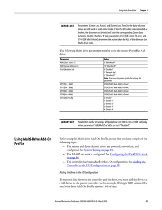 Rockwell Automation Publication 520COM-UM001B-EN-E - March 2013 87
Using Multi-Drive Mode Chapter 7
The following Multi-drive parameters must be set in the master PowerFlex 525
drive:
Using Multi-Drive Add-On
Profile
Before using the Multi-drive Add-On Profile, ensure that you have completed the
following steps:
• The master and daisy-chained drives are powered, networked, and
configured. See System Wiring on page 85.
• The RS-485 network is configured. See Configuring the RS-485 Network
on page 86.
• The controller has been added to the I/O configuration. See Adding the
Controller to the I/O Configuration on page 38.
AddingtheDrivetotheI/OConfiguration
To transmit data between the controller and the drive, you must add the drive as a
child device to the parent controller. In this example, RSLogix 5000 version 20 is
used with drive Add-On Profile version 1.01 or later.
IMPORTANT Parameters [Comm Loss Action] and [Comm Loss Time] in the daisy-chained
drives are still used in Multi-drive mode. If the RS-485 cable is disconnected or
broken, the disconnected drive(s) will take the corresponding Comm Loss
Action(s). On the EtherNet/ IP side, parameters C143 [EN Comm Flt Actn] and
C144 [EN Idle Flt Actn] determine the action taken for ALL of the drives on the
Multi-drive node.
Parameter Value
P046 [Start Source 1] 5 “EtherNet/IP”
P047 [Speed Reference1] 15 “EtherNet/IP”
C169 [MultiDrv Sel] 0 “Disabled”
1 “Network Opt”
2 “EtherNet/IP”
Note: Drive must be power cycled after setting this
parameter.
C171 [Drv 1 Addr] C124 [RS485 Node Addr] in Drive 1
C172 [Drv 2 Addr] C124 [RS485 Node Addr] in Drive 2
C173 [Drv 3 Addr] C124 [RS485 Node Addr] in Drive 3
C174 [Drv 4 Addr] C124 [RS485 Node Addr] in Drive 4
C175 [DSI I/O Cfg] 0 “Drive 0”
1 “Drive 0-1”
2 “Drive 0-2”
3 “Drive 0-3”
4 “Drive 0-4”
IMPORTANT Parameters can be set using a DSI peripheral (22-HIM-A3 or 22-HIM-C2S) only
when parameter C169 [MultiDrv Sel] is set to 0 “Disabled”.
 