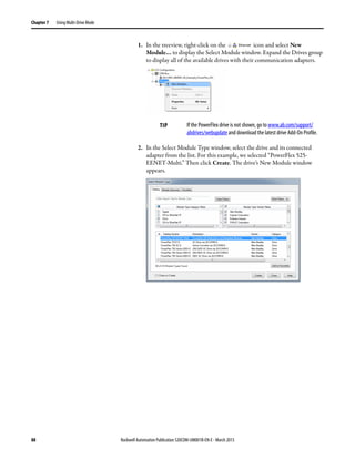 88 Rockwell Automation Publication 520COM-UM001B-EN-E - March 2013
Chapter 7 Using Multi-Drive Mode
1. In the treeview, right-click on the icon and select New
Module… to display the Select Module window. Expand the Drives group
to display all of the available drives with their communication adapters.
2. In the Select Module Type window, select the drive and its connected
adapter from the list. For this example, we selected “PowerFlex 525-
EENET-Multi.” Then click Create. The drive’s New Module window
appears.
TIP If the PowerFlex drive is not shown, go to www.ab.com/support/
abdrives/webupdate and download the latest drive Add-On Profile.
 