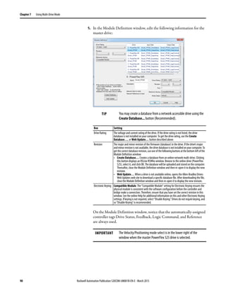 90 Rockwell Automation Publication 520COM-UM001B-EN-E - March 2013
Chapter 7 Using Multi-Drive Mode
5. In the Module Definition window, edit the following information for the
master drive:
On the Module Definition window, notice that the automatically-assigned
controller tags Drive Status, Feedback, Logic Command, and Reference
are always used.
TIP You may create a database from a network accessible drive using the
Create Database... button (Recommended).
Box Setting
Drive Rating The voltage and current rating of the drive. If the drive rating is not listed, the drive
database is not installed on your computer. To get the drive rating, use the Create
Database…, or Web Update… button described above.
Revision The major and minor revision of the firmware (database) in the drive. If the drive’s major
andminorrevisionisnotavailable,thedrivedatabaseisnotinstalledonyourcomputer.To
getthecorrectdatabaserevision,useoneofthefollowingbuttonsatthebottomleftofthe
Module Definition window:
• Create Database… Creates a database from an online network multi-drive. Clicking
this button displays an RSLinx RSWho window. Browse to the online drive (PowerFlex
525),select it,andclickOK.Thedatabasewillbe uploadedandstoredonthecomputer.
Thereafter, close the Module Definition window and then re-open it to display the new
revision.
• Web Update… When a drive is not available online, opens the Allen-Bradley Drives
Web Updates web site to download a specific database file. After downloading the file,
close the Module Definition window and then re-open it to display the new revision.
Electronic Keying Compatible Module. The “Compatible Module” setting for Electronic Keying ensures the
physical module is consistent with the software configuration before the controller and
bridge make a connection. Therefore, ensure that you have set the correct revision in this
window.Seethe online Helpfor additionalinformationonthisandotherElectronic Keying
settings.Ifkeyingisnotrequired,select“DisableKeying.”Drivesdonotrequirekeying,and
so “Disable Keying” is recommended.
IMPORTANT The Velocity/Positioning mode select is in the lower right of the
window when the master PowerFlex 525 drive is selected.
 