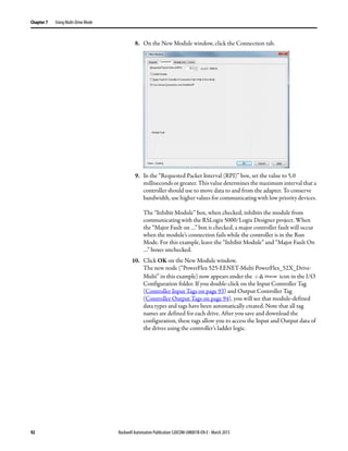 92 Rockwell Automation Publication 520COM-UM001B-EN-E - March 2013
Chapter 7 Using Multi-Drive Mode
8. On the New Module window, click the Connection tab.
9. In the “Requested Packet Interval (RPI)” box, set the value to 5.0
milliseconds or greater. This value determines the maximum interval that a
controller should use to move data to and from the adapter. To conserve
bandwidth, use higher values for communicating with low priority devices.
The “Inhibit Module” box, when checked, inhibits the module from
communicating with the RSLogix 5000/Logix Designer project. When
the “Major Fault on …” box is checked, a major controller fault will occur
when the module’s connection fails while the controller is in the Run
Mode. For this example, leave the “Inhibit Module” and “Major Fault On
…” boxes unchecked.
10. Click OK on the New Module window.
The new node (“PowerFlex 525-EENET-Multi PowerFlex_52X_Drive-
Multi” in this example) now appears under the icon in the I/O
Configuration folder. If you double-click on the Input Controller Tag
(Controller Input Tags on page 93) and Output Controller Tag
(Controller Output Tags on page 94), you will see that module-defined
data types and tags have been automatically created. Note that all tag
names are defined for each drive. After you save and download the
configuration, these tags allow you to access the Input and Output data of
the drives using the controller’s ladder logic.
 