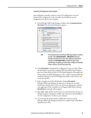 Rockwell Automation Publication 520COM-UM001B-EN-E - March 2013 95
Using Multi-Drive Mode Chapter 7
SavingtheI/OConfigurationtotheController
After adding the controller and drives to the I/O configuration, you must
download the configuration to the controller. You should also save the
configuration to a file on your computer.
1. In the RSLogix 5000/Logix Designer window, select Communications >
Download. The Download dialog box appears.
2. Click Download to download the configuration to the controller. When
the download is successfully completed, RSLogix 5000/Logix Designer
goes into Online Mode and the I/O Not Responding box in the upper-left
of the window should be flashing green. Also, a yellow warning symbol
should be displayed on the I/O Configuration folder in the treeview and
on the drive profile.
3. If the controller was in Run Mode before clicking Download,
RSLogix 5000/Logix Designer prompts you to change the controller
mode back to Remote Run. In this case, choose the appropriate mode for
your application. If the controller was in Program Mode before clicking
Download, this prompt will not appear.
4. Select File > Save. If this is the first time you saved the project, the Save As
dialog box appears. Navigate to a folder, type a file name, and click Save to
save the configuration to a file on your computer.
5. To ensure that the present project configuration values are saved,
RSLogix 5000/Logix Designer prompts you to upload them. Click Yes to
upload and save them.
TIP IfamessageboxreportsthatRSLogix5000/LogixDesignerisunableto
go online, select Communications > Who Active to find your
controller in the Who Active screen. After finding and selecting the
controller, click Set Project Path to establish the path. If your
controller does not appear, you need to add or configure the EtherNet/
IP driver in RSLinx. See the RSLinx online help.
 