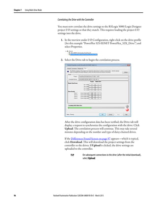 96 Rockwell Automation Publication 520COM-UM001B-EN-E - March 2013
Chapter 7 Using Multi-Drive Mode
CorrelatingtheDrivewiththeController
You must now correlate the drive settings to the RSLogix 5000/Logix Designer
project I/O settings so that they match. This requires loading the project I/O
settings into the drive.
1. In the treeview under I/O Configuration, right-click on the drive profile
(for this example “PowerFlex 525-EENET PowerFlex_52X_Drive”) and
select Properties.
2. Select the Drive tab to begin the correlation process.
After the drive configuration data has been verified, the Drive tab will
display a request to synchronize the configuration with the drive. Click
Upload. The correlation process will continue. This may take several
minutes depending on the number and type of daisy-chained drives.
If the Differences Found Screen on page 97 appears—which is typical,
click Download. This will download the project settings from the
controller to the drives. If Upload is clicked, the drive settings are
uploaded to the controller.
TIP On subsequent connections to the drive (after the initial download),
select Upload.
 