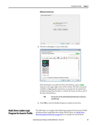 Rockwell Automation Publication 520COM-UM001B-EN-E - March 2013 97
Using Multi-Drive Mode Chapter 7
Differences Found Screen
3. The Drive tab displays a screen of the drive.
If the download is successful, the Drive tab will show a green
indicator in the upper right corner of the window. This tab is extremely
useful for configuring drive parameters, accessing start-up wizards and
troubleshooting. Note that there is a tab for the master as well as each of
the daisy-chained drives.
4. Click OK to close the Module Properties window for the drive.
Multi-Drive Ladder Logic
Program for Generic Profile
The following is an example of the ladder logic program for the Generic Profile
and demonstrates using Multi-drive mode with five drives. See Multi-Drive
Mode Example for Network on page 84 for an example of a system layout
TIP You may now use the automatically generated tags to create your
controller logic.
 