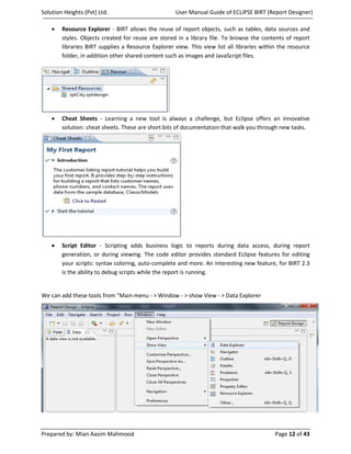 Solution Heights (Pvt) Ltd.                         User Manual Guide of ECLIPSE BIRT (Report Designer)

    •   Resource Explorer - BIRT allows the reuse of report objects, such as tables, data sources and
        styles. Objects created for reuse are stored in a library file. To browse the contents of report
        libraries BIRT supplies a Resource Explorer view. This view list all libraries within the resource
        folder, in addition other shared content such as images and JavaScript files.




    •   Cheat Sheets - Learning a new tool is always a challenge, but Eclipse offers an innovative
        solution: cheat sheets. These are short bits of documentation that walk you through new tasks.




    •   Script Editor - Scripting adds business logic to reports during data access, during report
        generation, or during viewing. The code editor provides standard Eclipse features for editing
        your scripts: syntax coloring, auto-complete and more. An interesting new feature, for BIRT 2.3
        is the ability to debug scripts while the report is running.


We can add these tools from “Main menu - > Window - > show View - > Data Explorer




Prepared by: Mian Aasim Mahmood                                                             Page 12 of 43
 