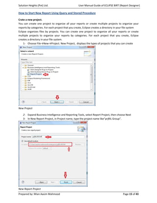 Solution Heights (Pvt) Ltd.                        User Manual Guide of ECLIPSE BIRT (Report Designer)

How to Start New Report Using Query and Stored Procedure

Crate a new project.
You can create one project to organize all your reports or create multiple projects to organize your
reports by categories. For each project that you create, Eclipse creates a directory in your file system
Eclipse organizes files by projects. You can create one project to organize all your reports or create
multiple projects to organize your reports by categories. For each project that you create, Eclipse
creates a directory in your file system.
     1- Choose File→New→Project. New Project, displays the types of projects that you can create




New Project

    2- Expand Business Intelligence and Reporting Tools, select Report Project, then choose Next
    3- In New Report Project, in Project name, type the project name like”prjRIL Group”.




New Report Project
Prepared by: Mian Aasim Mahmood                                                           Page 15 of 43
 