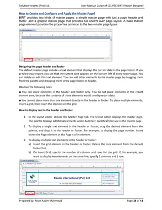Solution Heights (Pvt) Ltd.                         User Manual Guide of ECLIPSE BIRT (Report Designer)

How to Create and Configure and Apply the Master Page?
BIRT provides two kinds of master pages: a simple master page with just a page header and
footer, and a graphic master page that provides full control over page layout. A base master
page element provides the properties common to the two master page types




Designing the page header and footer
The default master page includes a text element that displays the current date in the page footer. If you
preview your report, you see that the current date appears on the bottom left of every report page. You
can delete or edit this text element. You can add other elements to the master page by dragging them
from the palette and dropping them in the page footer or header.

Observe the following rules:
■ You can place elements in the header and footer only. You do not place elements in the report
content area, because the contents of those elements would overlap report data.
■ You cannot place more than one element directly in the header or footer. To place multiple elements,
insert a grid, then insert the elements in the grid.

How to display text in the header and footer

    1- In the layout editor, choose the Master Page tab. The layout editor displays the master page.
       The palette displays additional elements under AutoText, specifically for use in the master page.
    1. To display a single text element in the header or footer, drag the desired element from the
       palette, and drop it in the header or footer. For example, to display the page number, insert
       either the Page element or the Page n of m element.
    2. To display multiple text elements in the header or footer:
       a) Insert the grid element in the header or footer. Delete the date element from the default
           footer first.
       b) On Insert Grid, specify the number of columns and rows for the grid. If, for example, you
           want to display two elements on the same line, specify 2 columns and 1 row.




Prepared by: Mian Aasim Mahmood                                                            Page 28 of 43
 