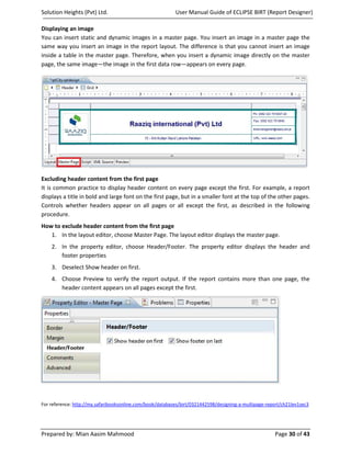 Solution Heights (Pvt) Ltd.                                User Manual Guide of ECLIPSE BIRT (Report Designer)

Displaying an image
You can insert static and dynamic images in a master page. You insert an image in a master page the
same way you insert an image in the report layout. The difference is that you cannot insert an image
inside a table in the master page. Therefore, when you insert a dynamic image directly on the master
page, the same image—the image in the first data row—appears on every page.




Excluding header content from the first page
It is common practice to display header content on every page except the first. For example, a report
displays a title in bold and large font on the first page, but in a smaller font at the top of the other pages.
Controls whether headers appear on all pages or all except the first, as described in the following
procedure.
How to exclude header content from the first page
   1. In the layout editor, choose Master Page. The layout editor displays the master page.
    2. In the property editor, choose Header/Footer. The property editor displays the header and
       footer properties
    3. Deselect Show header on first.
    4. Choose Preview to verify the report output. If the report contains more than one page, the
       header content appears on all pages except the first.




For reference: http://my.safaribooksonline.com/book/databases/birt/0321442598/designing-a-multipage-report/ch21lev1sec3




Prepared by: Mian Aasim Mahmood                                                                         Page 30 of 43
 