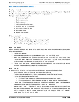Solution Heights (Pvt) Ltd.                          User Manual Guide of ECLIPSE BIRT (Report Designer)

How to Create the Cross Tabs reports?

Creating a cross tab
This tutorial provides instructions for creating a cross tab that displays sales totals by state and product
line. The cross tab uses data from different tables in the Sample database.
Now you perform the following tasks:
         • Create a new report.
         • Build a data source.
         • Build a data set.
         • Add a cross tab to the report.
         • Organize data for the cross tab.
         • Insert data in the cross tab.
         • Add grand totals.
         • Format the cross tab.

Create a new report
   1. Choose File->New->Report.
   2. On New Report, select a project in which to save your report.
   3. Type the report name like rptCrossTab or any required name.
   4. Choose Finish. A blank report appears in the layout editor.

Build a data source
Before you begin designing your report in the layout editor, you create a data source to connect your
report to the database.
    1. Choose Data Explorer.
    2. Right-click Data Sources, and choose New Data Source from the context menu.
    3. Select JDBC data source from the list of data sources, use the default data source name, then
        choose next. Select driver class and Database URL from combo, Type user name and password
        of database and test the connection using button of “Test Connection”
    4. Choose Finish. BIRT Report Designer creates a new data source that connects to the sample
        database. It appears within Data Sources in Data Explorer.

Build a data set
In this procedure, you build a data set to indicate what data to extract from different tables.
     1. In Data Explorer, right-click Data Sets, and choose New Data Set.
     2. On New Data Set, select the Data Source, type the name of Data Set like dsCrossTab.
     3. Use the default values for the other fields:
             o SQL Select Query (if we want to get data on report through select query)
             o SQL Stored Procedure Query (if want to get data on report through already define SP)
     4. Choose Next. Query displays the information to help you create a SQL query. The text area on
         the right side shows the required keywords of a SQL SELECT statement.
     5. We can use SQL SELECT statement to indicate what data to retrieve. we can type the column
         and table names, or we can drag them from Available Items to the appropriate location in the
         SELECT statement or we can call the Stored Procedure from database using “EXEC SPName”
        like “EXEC ProcRptLkpExportFclData”.



Prepared by: Mian Aasim Mahmood                                                               Page 31 of 43
 