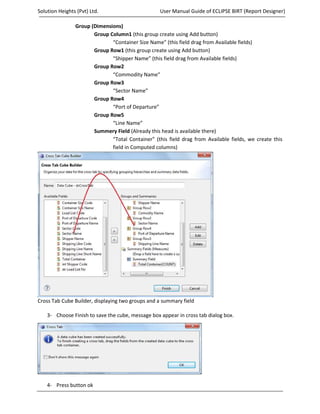 Solution Heights (Pvt) Ltd.                        User Manual Guide of ECLIPSE BIRT (Report Designer)

                Group (Dimensions)
                       Group Column1 (this group create using Add button)
                              “Container Size Name” (this field drag from Available fields)
                       Group Row1 (this group create using Add button)
                              “Shipper Name” (this field drag from Available fields)
                       Group Row2
                              “Commodity Name”
                       Group Row3
                              “Sector Name”
                       Group Row4
                              “Port of Departure”
                       Group Row5
                              “Line Name”
                       Summery Field (Already this head is available there)
                              “Total Container” (this field drag from Available fields, we create this
                              field in Computed columns)




Cross Tab Cube Builder, displaying two groups and a summary field

    3- Choose Finish to save the cube, message box appear in cross tab dialog box.




    4- Press button ok
Prepared by: Mian Aasim Mahmood                                                         Page 34 of 43
 