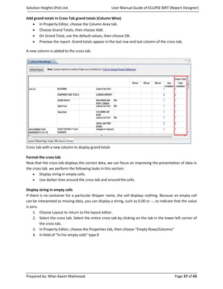 Solution Heights (Pvt) Ltd.                           User Manual Guide of ECLIPSE BIRT (Report Designer)

Add grand totals in Cross Tab grand totals (Column Wise)
   • In Property Editor, choose the Column Area tab.
   • Choose Grand Totals, then choose Add.
   • On Grand Total, use the default values, then choose OK.
   • Preview the report. Grand totals appear in the last row and last column of the cross tab.

A new column is added to the cross tab.




Cross tab with a new column to display grand totals

Format the cross tab
Now that the cross tab displays the correct data, we can focus on improving the presentation of data in
the cross tab. we perform the following tasks in this section:
    • Display string in empty cells.
    • Use darker lines around the cross tab and around the cells.

Display string in empty cells
If there is no container for a particular Shipper name, the cell displays nothing. Because an empty cell
can be interpreted as missing data, you can display a string, such as 0.00 or --, to indicate that the value
is zero.
     1. Choose Layout to return to the layout editor.
     2. Select the cross tab. Select the entire cross tab by clicking on the tab in the lower left corner of
         the cross tab.
     3. In Property Editor, choose the Properties tab, then choose “Empty Rows/Columns”
     4. In field of “In For empty cells” type 0




Prepared by: Mian Aasim Mahmood                                                               Page 37 of 43
 