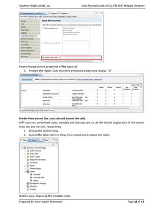 Solution Heights (Pvt) Ltd.                         User Manual Guide of ECLIPSE BIRT (Report Designer)




Empty Rows/Columns properties of the cross tab
   5. Preview the report. Cells that were previously empty now display “0”.




Border lines around the cross tab and around the cells.
BIRT uses two predefined styles, crosstab and crosstab-cell, to set the default appearance of the overall
cross tab and the cells, respectively.
    1. Choose the Outline view.
    2. Expand the Styles item to show the crosstab and crosstab-cell styles.




Outline view, displaying the crosstab styles
Prepared by: Mian Aasim Mahmood                                                            Page 38 of 43
 