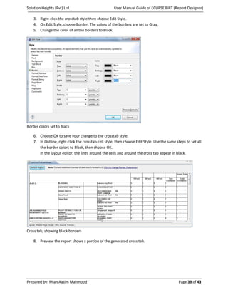 Solution Heights (Pvt) Ltd.                           User Manual Guide of ECLIPSE BIRT (Report Designer)

    3. Right-click the crosstab style then choose Edit Style.
    4. On Edit Style, choose Border. The colors of the borders are set to Gray.
    5. Change the color of all the borders to Black.




Border colors set to Black

    6. Choose OK to save your change to the crosstab style.
    7. In Outline, right-click the crosstab-cell style, then choose Edit Style. Use the same steps to set all
       the border colors to Black, then choose OK.
       In the layout editor, the lines around the cells and around the cross tab appear in black.




Cross tab, showing black borders

    8. Preview the report shows a portion of the generated cross tab.




Prepared by: Mian Aasim Mahmood                                                               Page 39 of 43
 
