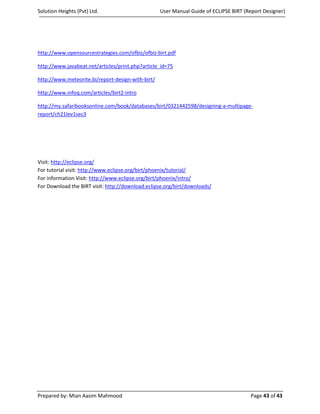 Solution Heights (Pvt) Ltd.                        User Manual Guide of ECLIPSE BIRT (Report Designer)




http://www.opensourcestrategies.com/ofbiz/ofbiz-birt.pdf

http://www.javabeat.net/articles/print.php?article_id=75

http://www.meteorite.bi/report-design-with-birt/

http://www.infoq.com/articles/birt2-intro

http://my.safaribooksonline.com/book/databases/birt/0321442598/designing-a-multipage-
report/ch21lev1sec3




Visit: http://eclipse.org/
For tutorial visit: http://www.eclipse.org/birt/phoenix/tutorial/
For information Visit: http://www.eclipse.org/birt/phoenix/intro/
For Download the BIRT visit: http://download.eclipse.org/birt/downloads/




Prepared by: Mian Aasim Mahmood                                                        Page 43 of 43
 
