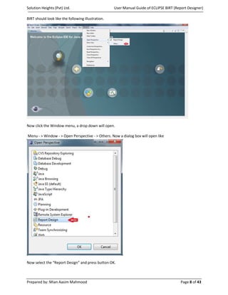 Solution Heights (Pvt) Ltd.                         User Manual Guide of ECLIPSE BIRT (Report Designer)

BIRT should look like the following illustration.




Now click the Window menu, a drop down will open.

Menu - > Window - > Open Perspective - > Others. Now a dialog box will open like




Now select the “Report Design” and press button OK.



Prepared by: Mian Aasim Mahmood                                                           Page 8 of 43
 