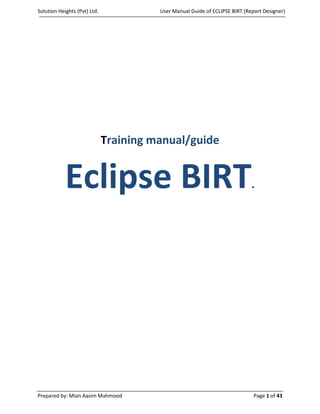 Solution Heights (Pvt) Ltd.             User Manual Guide of ECLIPSE BIRT (Report Designer)




                              Training manual/guide


            Eclipse BIRT                                                     .




Prepared by: Mian Aasim Mahmood                                               Page 1 of 43
 