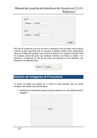 Manual de creación de Interfaces de Usuario en 2010
                                      Netbeans




Otro tipo de anclaje es el que se da entre un elemento y otro al mismo nivel (ninguno
contiene al otro), que hace que se conserve la posición relativa entre ambos(como
pasa con el Botón del ejemplo, que conserva la posición con respecto al borde). Esto
se consigue usando las guías que aparecen mientras se arrastra un objeto: si lo
ponemos a la distancia de una de las líneas que aparecen en otro elemento, esa
distancia no se alterará nunca:




Adición de Imágenes al Formulario

La opción de añadir una imagen en si misma no está presente, pero se puede
conseguir tras realizar una serie de pasos:

   1. Añadimos una etiqueta al proyecto (aunque parezca raro, esta etiqueta será la
      imgagen):




     9
 