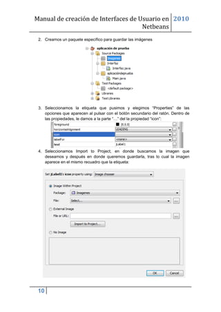 Manual de creación de Interfaces de Usuario en 2010
                                     Netbeans
 2. Creamos un paquete específico para guardar las imágenes




 3. Seleccionamos la etiqueta que pusimos y elegimos “Properties” de las
    opciones que aparecen al pulsar con el botón secundario del ratón. Dentro de
    las propiedades, le damos a la parte “…” del la propiedad “icon”:




 4. Seleccionamos Import to Project, en donde buscamos la imagen que
    deseamos y después en donde queremos guardarla, tras lo cual la imagen
    aparece en el mismo recuadro que la etiqueta:




 10
 