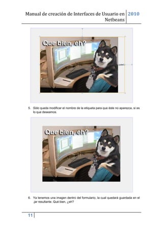 Manual de creación de Interfaces de Usuario en 2010
                                     Netbeans




 5. Sólo queda modificar el nombre de la etiqueta para que éste no aparezca, si es
    lo que deseamos.




 6. Ya tenemos una imagen dentro del formulario, la cual quedará guardada en el
    .jar resultante. Qué bien, ¿eh?



 11
 