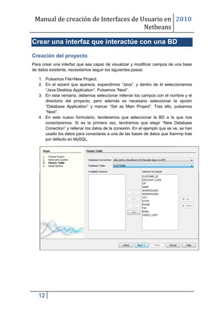 Manual de creación de Interfaces de Usuario en 2010
                                      Netbeans

Crear una interfaz que interactúe con una BD

Creación del proyecto
Para crear una interfaz que sea capaz de visualizar y modificar campos de una base
de datos existente, necesitamos seguir los siguientes pasos:

   1. Pulsamos File>New Project.
   2. En el wizard que aparece, expandimos “Java”, y dentro de él seleccionamos
      “Java Desktop Application”. Pulsamos “Next”.
   3. En esta ventana, debemos seleccionar rellenar los campos con el nombre y el
      directorio del proyecto, pero además es necesario seleccionar la opción
      “Database Application” y marcar “Set as Main Project”. Tras ello, pulsamos
      “Next”.
   4. En este nuevo formulario, tenderemos que seleccionar la BD a la que nos
      conectaremos. Si es la primera vez, tendremos que elegir “New Database
      Conection” y rellenar los datos de la conexión. En el ejemplo que se ve, se han
      usado los datos para conectares a una de las bases de datos que Xammp trae
      por defecto en MySQL.




   12
 