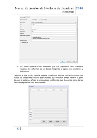 Manual de creación de Interfaces de Usuario en 2010
                                      Netbeans




   5. Por último aparecerá otro formulario que nos preguntará cómo queremos
      visualizar las columnas de las tablas. Elegimos la opción que queramos y
      finalizamos.

Llegados a este punto, debería haberse creado una interfaz con un formulario que
realiza las tareas más sencillas sobre nuestra BD: consultar, añadir y borrar. A partir
de aquí, le podemos añadir la funcionalidad y el formato que deseemos, como barras
deslizantes para dar valor a los campos.




   13
 