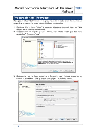 Manual de creación de Interfaces de Usuario en 2010
                                      Netbeans

Preparación del Proyecto
Para poder utilizar GUI Builder en un proyecto, éste se debe crear de una manera
específica, siguiendo los pasos que se detallan a continuación:

1. Elegimos “File > New Project” o pulsamos directamente en el botón de “New
   Project” en la barra de herramientas.
2. Seleccionamos la carpeta que pone “Java”, y de ahí la opción que dice “Java
   Application”. Pulsamos “Next”.




3. Rellenamos con los datos deseados el formulario, pero dejando marcadas las
   casillas “Create Main Class” y “Set as Main project”. Pulsamos “Finish”.




    3
 