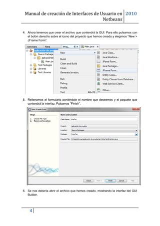Manual de creación de Interfaces de Usuario en 2010
                                      Netbeans

4. Ahora tenemos que crear el archivo que contendrá la GUI. Para ello pulsamos con
   el botón derecho sobre el icono del proyecto que hemos creado y elegimos “New >
   JFrame Form”.




5. Rellenamos el formulario poniéndole el nombre que deseemos y el paquete que
   contendrá la interfaz. Pulsamos “Finish”.




6. Se nos debería abrir el archivo que hemos creado, mostrando la interfaz del GUI
   Builder.




    4
 