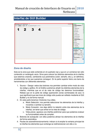 Manual de creación de Interfaces de Usuario en 2010
                                      Netbeans

Interfaz de GUI Builder




Zona de diseño
Esta es la zona que está contenida en el cuadrado rojo y que en un comienzo tan sólo
contendrá un rectángulo vacío. Sirve para colocar los distintos elementos de la interfaz
que estemos creando, cambiando sus parámetros (color, tamaño, etc) y, en definitiva,
amoldándolos a los que queramos conseguir. En la parte superior tiene una barra de
herramientas con diferentes elementos:

   1. Source – Design: estos dos botones nos permiten cambiar entre modo de vista
      de código y gráfico. En el Gráfico podremos añadir los distintos elementos de la
      interfaz, mientras que en el de vista de código les daremos funcionalidad.
      Nótese que en la parte de código aparecerán zonas sombreadas de azul, lo
      que significará que ese trozo de código sólo puede ser editado mediante el GUI
      Builder y no de forma manual.
   2. En esta parte tenemos 3 botones muy útiles.
           a. Modo Selección: nos permite seleccionar los elementos de la interfaz y
               moverlos o cambiar su tamaño.
           b. Modo Conexión: nos deja definir la relación entre dos elementos de la
               interfaz, sin tener que entrar en la vista de código.
           c. Vista previa: aparece una interfaz preliminar para que podamos evaluar
               su funcionalidad antes de compilar.
   3. Botones de autoajuste: con ellos podemos alinear los elementos de la interfaz
      de forma automática.
   4. Pautas de autoredimensionamiento: indican si al ampliar la ventana principal de
      la interfaz los elementos que contenga se redimensionan con ella o no.


     5
 