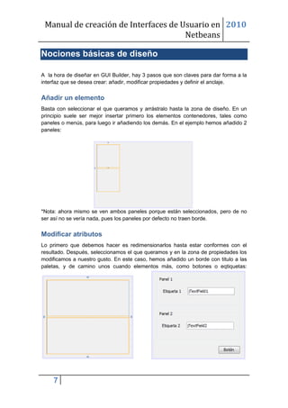 Manual de creación de Interfaces de Usuario en 2010
                                      Netbeans

Nociones básicas de diseño

A la hora de diseñar en GUI Builder, hay 3 pasos que son claves para dar forma a la
interfaz que se desea crear: añadir, modificar propiedades y definir el anclaje.


Añadir un elemento
Basta con seleccionar el que queramos y arrástralo hasta la zona de diseño. En un
principio suele ser mejor insertar primero los elementos contenedores, tales como
paneles o menús, para luego ir añadiendo los demás. En el ejemplo hemos añadido 2
paneles:




*Nota: ahora mismo se ven ambos paneles porque están seleccionados, pero de no
ser así no se vería nada, pues los paneles por defecto no traen borde.


Modificar atributos
Lo primero que debemos hacer es redimensionarlos hasta estar conformes con el
resultado. Después, seleccionamos el que queramos y en la zona de propiedades los
modificamos a nuestro gusto. En este caso, hemos añadido un borde con titulo a las
paletas, y de camino unos cuando elementos más, como botones o eqtiquetas:




     7
 