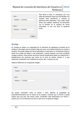 Manual de creación de Interfaces de Usuario en 2010
                                      Netbeans
                                         Para llevar a cabo su colocación son muy
                                         útiles las prácticas líneas que GUI Builder nos
                                         muestra para ayudarnos a conocer la
                                         distancia entre elementos. Pero estas líneas
                                         tienen otra utilidad: relacionar los elementos
                                         con el tamaño de la ventana de forma
                                         automática, lo que nos lleva al siguiente
                                         punto.




Anclaje
EL anclaje se refiere a la capacidad de un elemento de adaptarse al tamaño de la
ventana o del objeto que la contiene (algo así como una interfaz dinámica en cuanto a
tamaño). Se puede realizar de forma automática si acercamos un el elemento hasta el
borde de la tabla de diseño o del contenedor, cuando aparece una línea punteada
(imagen anterior). Para hacerlo de forma manual simplemente basta con seleccionar o
deseleccionar las opciones que vimos en la zona de diseño número 4, y que
relacionan contenedor con contenido en ancho, alto, o ambos a la vez.

Véase la diferencia en la siguiente imagen:




Se puede comprobar cómo el Panel 1 tiene definida la propiedad de
autorredimensionarse con el ancho de la ventana, mientras que el Panel 2 queda
intacto sea cual sea. Del mismo modo, jTectField1 está relacionado con Panel 1,
puesto que si no lo estuviera ocurriría lo que se en la siguiente imagen.




     8
 