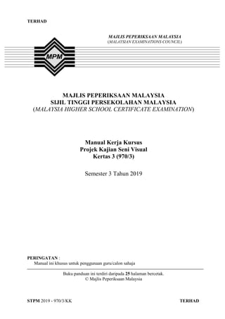 TERHAD
STPM 2019 - 970/3/KK TERHAD
1
TERHAD
MAJLIS PEPERIKSAAN MALAYSIA
SIJIL TINGGI PERSEKOLAHAN MALAYSIA
(MALAYSIA HIGHER SCHOOL CERTIFICATE EXAMINATION)
Manual Kerja Kursus
Projek Kajian Seni Visual
Kertas 3 (970/3)
Semester 3 Tahun 2019
PERINGATAN :
Manual ini khusus untuk penggunaan guru/calon sahaja
Buku panduan ini terdiri daripada 25 halaman bercetak.
© Majlis Peperiksaan Malaysia
MAJLIS PEPERIKSAAN MALAYSIA
(MALAYSIAN EXAMINATIONS COUNCIL)
 
