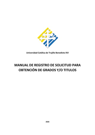 Universidad Católica de Trujillo Benedicto XVI
MANUAL DE REGISTRO DE SOLICITUD PARA
OBTENCIÓN DE GRADOS Y/O TITULOS
2020
 