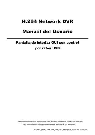 ES_K674_C551_A791A_798A_796A_M751_688A_686A_Manual del Usuario_V1.1
H.264 Network DVR
Manual del Usuario
Pantalla de interfaz GUI con control
por ratón USB
Lea detenidamente estas instrucciones antes del uso y consérvelas para futuras consultas.
Para la visualización y funcionamiento reales, remítase al DVR adquirido.
 