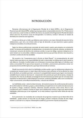 Recientes informaciones de la Organización Mundial de la Salud (OMS) y de la Organización
Panamericana de la Salud (OPS), señalan que el grupo etáreo comprendido entre los 10 a 19 años será el
más numeroso, a nivel mundial, en el 2010. Así mismo, los estudios de la Organización Mundial de la Salud
ubican entre las 10 primeras causas de discapacidad a la violencia, conducir vehículos en estado de
ebriedad y las conductas auto-agresivas.
Lo que nos alerta; por un lado, que debemos estar atentos a una mayor demanda de atención de los
adolescentes; y por otro, nos orienta sobre el tipo de demanda a la que estaremos sujetos quienes
trabajamos vinculados a la conducta humana.
Según las últimas publicaciones nacionales de salud mental, nuestro país presenta una orientación
similar: incremento de la población de adolescentes e incremento de conductas violentas, accidentes de
tránsito por consumo de alcohol y de conductas suicidas. Lo que nos obliga, a quienes trabajamos en la
salud mental con la comunidad, a elaborar propuestas técnicas que permitan afrontar esta situación y
contribuir a estilos de vida más saludables.
1
De acuerdo a los “Lineamientos para la Acción en Salud Mental” , la conceptualización de salud
mental implica que ésta es una responsabilidad de toda la colectividad; se enfatiza que la salud mental no
sólo debe ser vinculada a la enfermedad, sino al bienestar emocional que debe lograr el individuo y por
ende su comunidad. Por lo que se hace necesario, en el ámbito promocional y preventivo, contar con
propuestas técnicas de fácil aplicación y que hayan demostrado ser exitosas.
Desde la promoción de la salud, las habilidades sociales ayudan a que los adolescentes adquieran las
competencias necesarias para un mejor desarrollo humano y para enfrentar en forma efectiva los retos
de la vida diaria, así también permiten promover la competitividad necesaria para lograr una transición
saludable hacia la madurez, favorecen la comprensión de la presión por parte de los pares y manejo de
emociones. Por más de una década, la investigación de intervenciones que tienen que ver con estas áreas
específicas ha demostrado su efectividad para promover conductas deseables, tales como socialización,
mejor comunicación, toma efectiva de decisiones y solución de conflictos.
Las habilidades actúan sobre los determinantes de la salud (conjunto de condicionantes de la salud y
de la enfermedad en individuos, grupos y colectividades) principalmente en los estilos de vida (consumo
de alcohol y drogas, conductas violentas, relaciones sexuales precoces, entre otras). Para lo cual,
consideramos que lo medular consiste en lograr que el adolescente conozca y haga suyas determinadas
habilidades y destrezas que, al ser empleadas en su vida cotidiana, le permitan tener estilos de vida más
saludables.
En la prevención, los resultados de la evaluación de programas muestran que el desarrollo de las
habilidades puede retrasar el inicio del uso de drogas, prevenir conductas sexuales de alto riesgo,
enseñar a controlar la ira, mejorar el desempeño académico y promover el ajuste social positivo.
INTRODUCCIÓN
1
“Lineamientos para la acción en Salud Mental”, MINSA, marzo 2004.
 